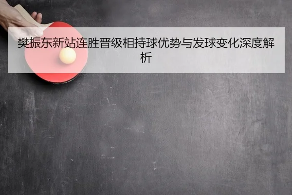 樊振东新站连胜晋级相持球优势与发球变化深度解析