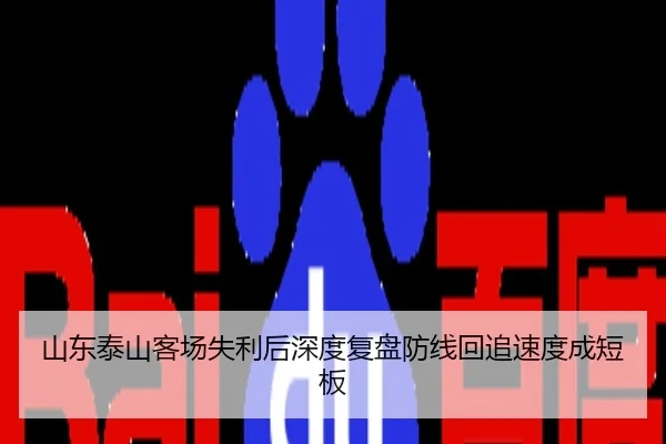 山东泰山客场失利后深度复盘防线回追速度成短板