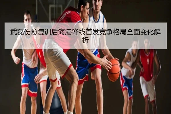 武磊伤愈复训后海港锋线首发竞争格局全面变化解析