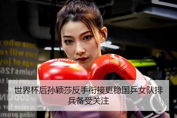 世界杯后孙颖莎反手衔接更稳国乒女队排兵备受关注